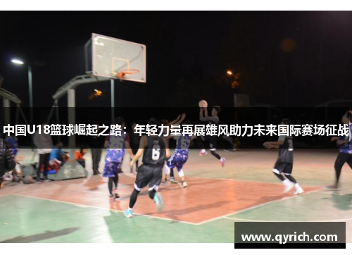 中国U18篮球崛起之路:年轻力量再展雄风助力未来国际赛场征战 中国U18篮球崛起之路:年轻力量再展雄风助力未来国际赛场征战
