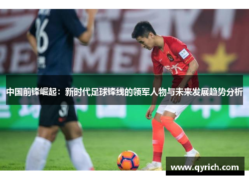 中国前锋崛起:新时代足球锋线的领军人物与未来发展趋势分析 中国前锋崛起:新时代足球锋线的领军人物与未来发展趋势分析